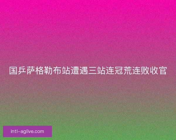 国乒萨格勒布站遭遇三站连冠荒连败收官