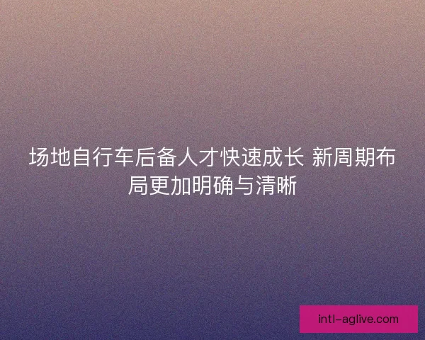 场地自行车后备人才快速成长 新周期布局更加明确与清晰