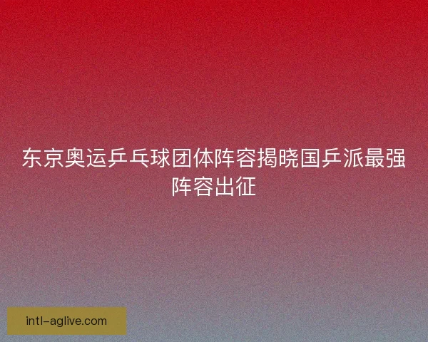 东京奥运乒乓球团体阵容揭晓国乒派最强阵容出征